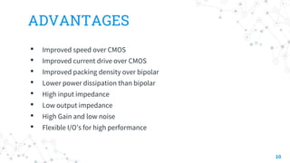 ADVANTAGES
• Improved speed over CMOS
• Improved current drive over CMOS
• Improved packing density over bipolar
• Lower power dissipation than bipolar
• High input impedance
• Low output impedance
• High Gain and low noise
• Flexible I/O’s for high performance
10
 