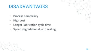DISADVANTAGES
• Process Complexity
• High cost
• Longer Fabrication cycle time
• Speed degradation due to scaling
11
 