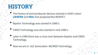 HISTORY
• The history of semiconductor devices started in 1930’s when
LIENFED and HEIL first proposed the MOSFET.
• Bipolar Technology was started in 1980’s.
• CMOS Technology was also started in mid 1980’s.
• Later in 1990 there was a cross over between bipolar and CMOS
Technology.
• Now we are in 3rd Generation BICMOS Technology.
4
 