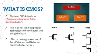WHAT IS CMOS?
• The term CMOS stands for
“Complementary Metal Oxide
Semiconductor”.
• This is one of the most popular
technology in the computer chip
design industry.
• This technology makes use of
both P channel and N channel
semiconductor devices.
 
