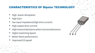 CHARACTERISTICS OF Bipolar TECHNOLOGY
• High power dissipation
• High Gain
• low input impedance(High drive current)
• High output drive current
• High transconductance,where transconductance
• Higher Switching Speed
• Better Noise performance
• Improved I/O speed
 