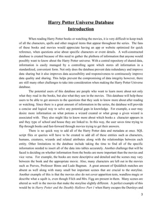 Harry Potter Universe Database
Introduction
When reading Harry Potter books or watching the movies, it is very difficult to keep track
of all the characters, spells and other magical items that appear throughout the series. The fans
of these books and movies would appreciate having an app or website optimized for quick
reference, when questions arise about specific characters or event details. A well-constructed
database is created because of this need to gather the plethora of information that anyone would
possibly want to know about the Harry Potter universe. With a central repository of shared data,
information is easily managed by a controlling agent which stores all information in a
standardized, convenient form. Not only does the database prevent data redundancy and improve
data sharing but it also improves data accessibility and responsiveness to continuously improve
data quality and sharing. This helps prevent the compromising of data integrity however, there
are still many other challenges to take into consideration when making the Harry Potter Universe
database.
The potential users of this database are people who want to learn more about not only
what they read in the books, but also what they saw in the movies. This database will help these
users to be able to get answers to the questions that they seek to know more about after reading
or watching. Since there is a great amount of information in the series, the database will provide
a concise and logical way to solve any potential gaps in knowledge. For example, a user may
desire more information on what potions a wizard created or what group a given wizard is
associated with. They also might like to know more about which books a character appears in
and they type of school and house they are linked to. In this way, the user saves time trying to
flip through books and fast-forward through movies trying to get their answers.
There is no quick way to add all of the Harry Potter data and metadata at once. SQL
script files or queries will have to be created to add all of these entities such as characters,
humans, creatures, wizards and related attributes along with the relationships between each
entity. Other limitations to the database include taking the time to find all of the specific
information needed to insert all of the data into tables accurately. Another challenge that will be
faced is deciding on whether information from the books are more important than the movies and
vice versa. For example, the books are more descriptive and detailed and the scenes may vary
between the book and the appropriate movie. Also, many characters are left out in the movies
such as Peeves, Professor Binns and Ludo Bagman. A great amount of Quidditch matches are
absent as well along with many small but important scenes that are crucial to the storyline.
Another example of this is that the movies also do not cover apparition tests, wandless magic or
describe what a squib is, even though Filch and Mrs. Figg are present in them. Many scenes are
altered as well in the movies that make the storyline slightly different. A perfect example of this
would be in ​Harry Potter and the Deathly Hallows Part 1 when Harry escapes the Dursleys and
3
 