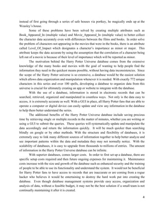 instead of first going through a series of safe houses via portkey, he magically ends up at the
Weasley’s house.
Some of these problems have been solved by creating multiple attributes such as
Book_Appeared_In (multiple value) and Movie_Appeared_In (multiple value) to better collect
the character data accurately even with differences between the films and books. In order solve
the problem of characters not appearing in the movies that were in the books, there is an attribute
called Level_Of_Impact which designates a character’s importance as minor or major. This
attribute keeps the data accurate by using the assumption that the correlation of a character being
left out of a movie is because of their level of importance which will be reported as minor.
The motivation behind the Harry Potter Universe database comes from the extensive
knowledge of the many books and movies with the goal of wanting to help people find the
information they need in the quickest means possible, without having data inconsistencies. Since
the scope of the Harry Potter universe is so extensive, a database would be the easiest solution
which allows data organization and manipulation whenever it is needed. With exactly 772 unique
characters in this series and over 100 spells, developing a database to organize data from this
universe is crucial for ultimately creating an app or website to integrate with the database.
With the use of a database, information is stored in electronic records that can be
searched, retrieved, organized and manipulated in countless ways. Not only is the data easy to
access, it is extremely accurate as well. With a GUI in place, all Harry Potter fans that are able to
operate a computer or digital device can easily update and view any information in the database
to help them better understand the series.
The additional benefits of the Harry Potter Universe database include saving precious
time by retrieving single or multiple records in the matter of minutes, whether you are writing or
using a GUI to submit the queries. These queries will systematically update and manipulate the
data accordingly and return the information quickly. It will be much quicker than searching
blindly on google or by other methods. With the structure and flexibility of databases, it is
extremely easy to link many different sources of information together to help better analyze and
see important patterns within the data and metadata they may not normally notice. With the
scalability of databases, it is easy to upgrade from thousands to millions of entries. The amount
of information in the Harry Potter Universe database can be infinite.
With superior databases, comes larger costs. In order to first set up a database, there are
specific setup costs required and then future ongoing expenses for maintaining it. Maintenance
costs increase with the size and growth of the database such as enhanced security and the training
of people to be able to use its functionality and understand the system. It would not be beneficial
for Harry Potter fans to have access to records that are inaccurate or are coming from a rogue
hacker who believes it would be entertaining to destroy the hard work put into creating the
database. Even though database management systems provide easy access, organization and
analysis of data, without a feasible budget, it may not be the best solution if a small team is not
continually maintaining it after it is created.
4
 