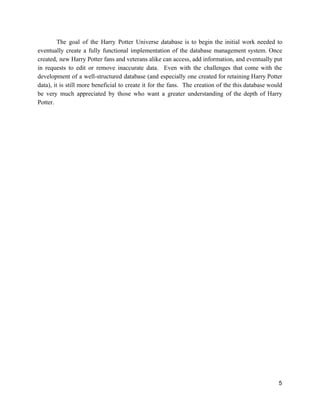 The goal of the Harry Potter Universe database is to begin the initial work needed to
eventually create a fully functional implementation of the database management system. Once
created, new Harry Potter fans and veterans alike can access, add information, and eventually put
in requests to edit or remove inaccurate data. Even with the challenges that come with the
development of a well-structured database (and especially one created for retaining Harry Potter
data), it is still more beneficial to create it for the fans. The creation of the this database would
be very much appreciated by those who want a greater understanding of the depth of Harry
Potter.
5
 