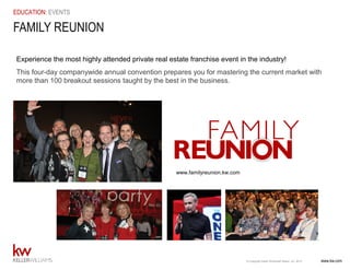 www.kw.com© Copyright Keller Williams® Realty, Inc. 2015
EDUCATION: EVENTS
Experience the most highly attended private real estate franchise event in the industry!
This four-day companywide annual convention prepares you for mastering the current market with
more than 100 breakout sessions taught by the best in the business.
FAMILY REUNION
www.familyreunion.kw.com
 