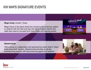 www.kw.com© Copyright Keller Williams® Realty, Inc. 2015
COACHING
www.kw.com© Copyright Keller Williams® Realty, Inc. 2014
KW MAPS SIGNATURE EVENTS
Mega Camp is the place where the industry’s top producers gather
to network with the best and hear the latest insights, trends and
skills they need to succeed from Gary Keller and special guests!
Mega Camp | Austin, Texas
With a focus on collaboration and learning from each other's "been-
there-done-that" wisdom, Masterminds provides an all-day
brainstorming session with top-producing agents and leaders!
Masterminds
 