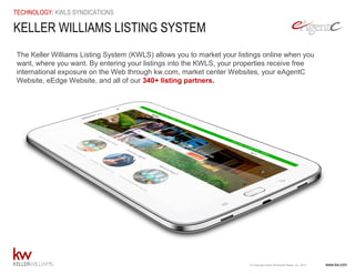 www.kw.com© Copyright Keller Williams® Realty, Inc. 2015
TECHNOLOGY: KWLS SYNDICATIONS
KELLER WILLIAMS LISTING SYSTEM
The Keller Williams Listing System (KWLS) allows you to market your listings online when you
want, where you want. By entering your listings into the KWLS, your properties receive free
international exposure on the Web through kw.com, market center Websites, your eAgentC
Website, eEdge Website, and all of our 340+ listing partners.
 