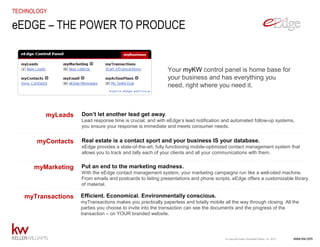 www.kw.com© Copyright Keller Williams® Realty, Inc. 2015
TECHNOLOGY
Your myKW control panel is home base for
your business and has everything you
need, right where you need it.
eEDGE – THE POWER TO PRODUCE
Don’t let another lead get away.
Lead response time is crucial, and with eEdge’s lead notification and automated follow-up systems,
you ensure your response is immediate and meets consumer needs.
Real estate is a contact sport and your business IS your database.
eEdge provides a state-of-the-art, fully functioning mobile-optimized contact management system that
allows you to track and tally each of your clients and all your communications with them.
Put an end to the marketing madness.
With the eEdge contact management system, your marketing campaigns run like a well-oiled machine.
From emails and postcards to listing presentations and phone scripts, eEdge offers a customizable library
of material.
Efficient. Economical. Environmentally conscious.
myTransactions makes you practically paperless and totally mobile all the way through closing. All the
parties you choose to invite into the transaction can see the documents and the progress of the
transaction – on YOUR branded website.
myLeads
myContacts
myMarketing
myTransactions
 