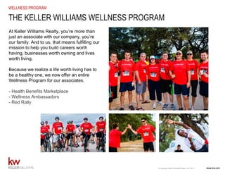www.kw.com© Copyright Keller Williams® Realty, Inc. 2015
WELLNESS PROGRAM
At Keller Williams Realty, you’re more than
just an associate with our company, you’re
our family. And to us, that means fulfilling our
mission to help you build careers worth
having, businesses worth owning and lives
worth living.
Because we realize a life worth living has to
be a healthy one, we now offer an entire
Wellness Program for our associates.
- Health Benefits Marketplace
- Wellness Ambassadors
- Red Rally
THE KELLER WILLIAMS WELLNESS PROGRAM
 
