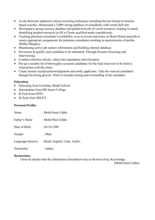 • As the Recruiter deployed various recruiting techniques including but not limited to Internet
based searches, Maintained a 3,000+strong database of consultants with varied skill sets.
• Developed a strong resource database and global network of varied resources, helping in timely
identifying prudent resources to fill a Clients qualified needs expeditiously.
• Tracking premium consultant’s availability so as to recruit and retain on Brain Hunter payrolls to
source appropriate assignments for premium consultants resulting in maximization of profits
(Dollar Margins)
• Maintaining active job seekers information and building internal database.
• Pre-screen & qualify each candidate to be submitted. Through Resume Screening and
Interviewing
• Conduct reference checks, salary/rate negotiation and relocation.
• Put up a suitable list of thoroughly screened candidates for the final interview to be held in
conjunction with the client.
• Create resume receipt acknowledgement and notify applicants. Take the sourced candidates
through the hiring process. Pitch in towards closing and on boarding of the candidate.
Education:
• Schooling from Gowtham Model School.
• Intermediate from MS Junior College
• B.Tech from GFEC.
• M.Tech from MJCET.
Personal Profile:
Name : Mohd Sami Uddin
Father’s Name : Mohd Masi Uddin
Date of Birth : 20-10-1990
Gender : Male
Languages Known : Hindi, English, Urdu, Arabic.
Nationality : Indian
Declaration:
I here by declare that the information furnished is true to the best of my Knowledge.
(Mohd Sami Uddin)
 