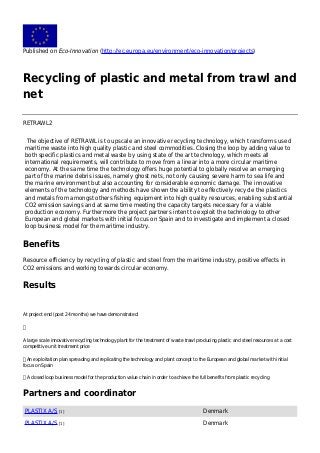 Published on Eco-Innovation (http://ec.europa.eu/environment/eco-innovation/projects)
Recycling of plastic and metal from trawl and
net
RETRAWL2
The objective of RETRAWL is to upscale an innovative recycling technology, which transforms used
maritime waste into high quality plastic and steel commodities. Closing the loop by adding value to
both specific plastics and metal waste by using state of the art technology, which meets all
international requirements, will contribute to move from a linear into a more circular maritime
economy. At the same time the technology offers huge potential to globally resolve an emerging
part of the marine debris issues, namely ghost nets, not only causing severe harm to sea life and
the marine environment but also accounting for considerable economic damage. The innovative
elements of the technology and methods have shown the ability to effectively recycle the plastics
and metals from amongst others fishing equipment into high quality resources, enabling substantial
CO2 emission savings and at same time meeting the capacity targets necessary for a viable
production economy. Furthermore the project partners intent to exploit the technology to other
European and global markets with initial focus on Spain and to investigate and implement a closed
loop business model for the maritime industry.
Benefits
Resource efficiency by recycling of plastic and steel from the maritime industry, positive effects in
CO2 emissions and working towards circular economy.
Results
At project end (post 24 months) we have demonstrated:

A large scale innovative recycling technology plant for the treatment of waste trawl producing plastic and steel resources at a cost
competitive unit treatment price
 An exploitation plan spreading and replicating the technology and plant concept to the European and global market with initial
focus on Spain
 A closed loop business model for the production value chain in order to achieve the full benefits from plastic recycling
Partners and coordinator
PLASTIX A/S [1] Denmark
PLASTIX A/S [1] Denmark
 