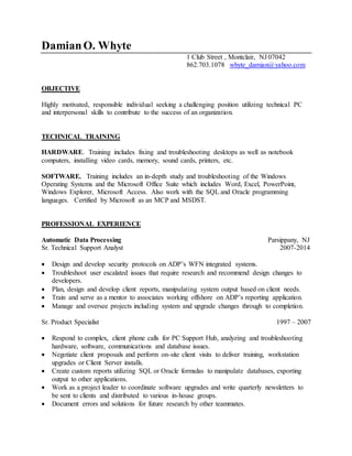 DamianO. Whyte
1 Club Street , Montclair, NJ 07042
862.703.1078 whyte_damian@yahoo.com
OBJECTIVE
Highly motivated, responsible individual seeking a challenging position utilizing technical PC
and interpersonal skills to contribute to the success of an organization.
TECHNICAL TRAINING
HARDWARE. Training includes fixing and troubleshooting desktops as well as notebook
computers, installing video cards, memory, sound cards, printers, etc.
SOFTWARE. Training includes an in-depth study and troubleshooting of the Windows
Operating Systems and the Microsoft Office Suite which includes Word, Excel, PowerPoint,
Windows Explorer, Microsoft Access. Also work with the SQL and Oracle programming
languages. Certified by Microsoft as an MCP and MSDST.
PROFESSIONAL EXPERIENCE
Automatic Data Processing Parsippany, NJ
Sr. Technical Support Analyst 2007-2014
 Design and develop security protocols on ADP’s WFN integrated systems.
 Troubleshoot user escalated issues that require research and recommend design changes to
developers.
 Plan, design and develop client reports, manipulating system output based on client needs.
 Train and serve as a mentor to associates working offshore on ADP’s reporting application.
 Manage and oversee projects including system and upgrade changes through to completion.
Sr. Product Specialist 1997 – 2007
 Respond to complex, client phone calls for PC Support Hub, analyzing and troubleshooting
hardware, software, communications and database issues.
 Negotiate client proposals and perform on-site client visits to deliver training, workstation
upgrades or Client Server installs.
 Create custom reports utilizing SQL or Oracle formulas to manipulate databases, exporting
output to other applications.
 Work as a project leader to coordinate software upgrades and write quarterly newsletters to
be sent to clients and distributed to various in-house groups.
 Document errors and solutions for future research by other teammates.
 