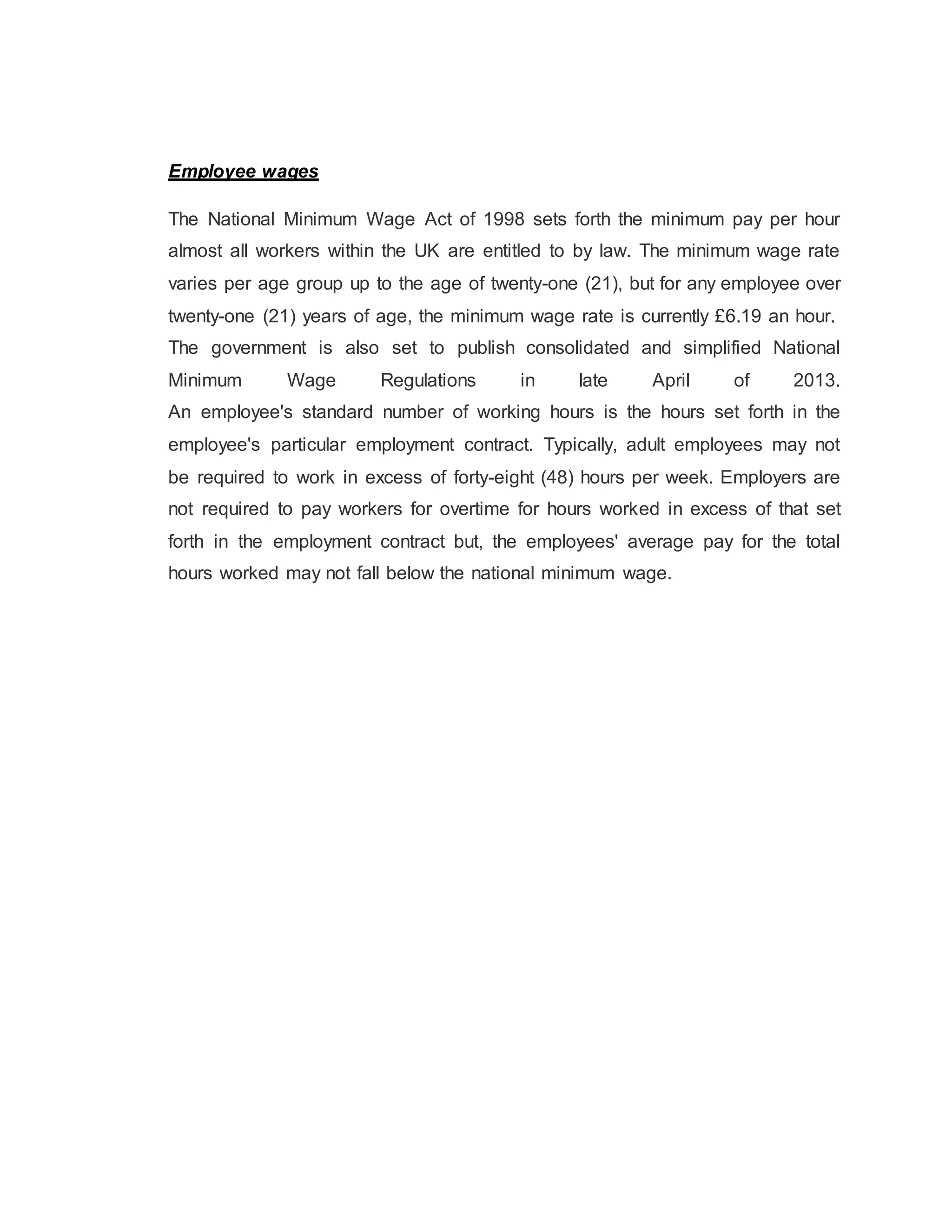 Employee wages
The National Minimum Wage Act of 1998 sets forth the minimum pay per hour
almost all workers within the UK are entitled to by law. The minimum wage rate
varies per age group up to the age of twenty-one (21), but for any employee over
twenty-one (21) years of age, the minimum wage rate is currently £6.19 an hour.
The government is also set to publish consolidated and simplified National
Minimum Wage Regulations in late April of 2013.
An employee's standard number of working hours is the hours set forth in the
employee's particular employment contract. Typically, adult employees may not
be required to work in excess of forty-eight (48) hours per week. Employers are
not required to pay workers for overtime for hours worked in excess of that set
forth in the employment contract but, the employees' average pay for the total
hours worked may not fall below the national minimum wage.
 