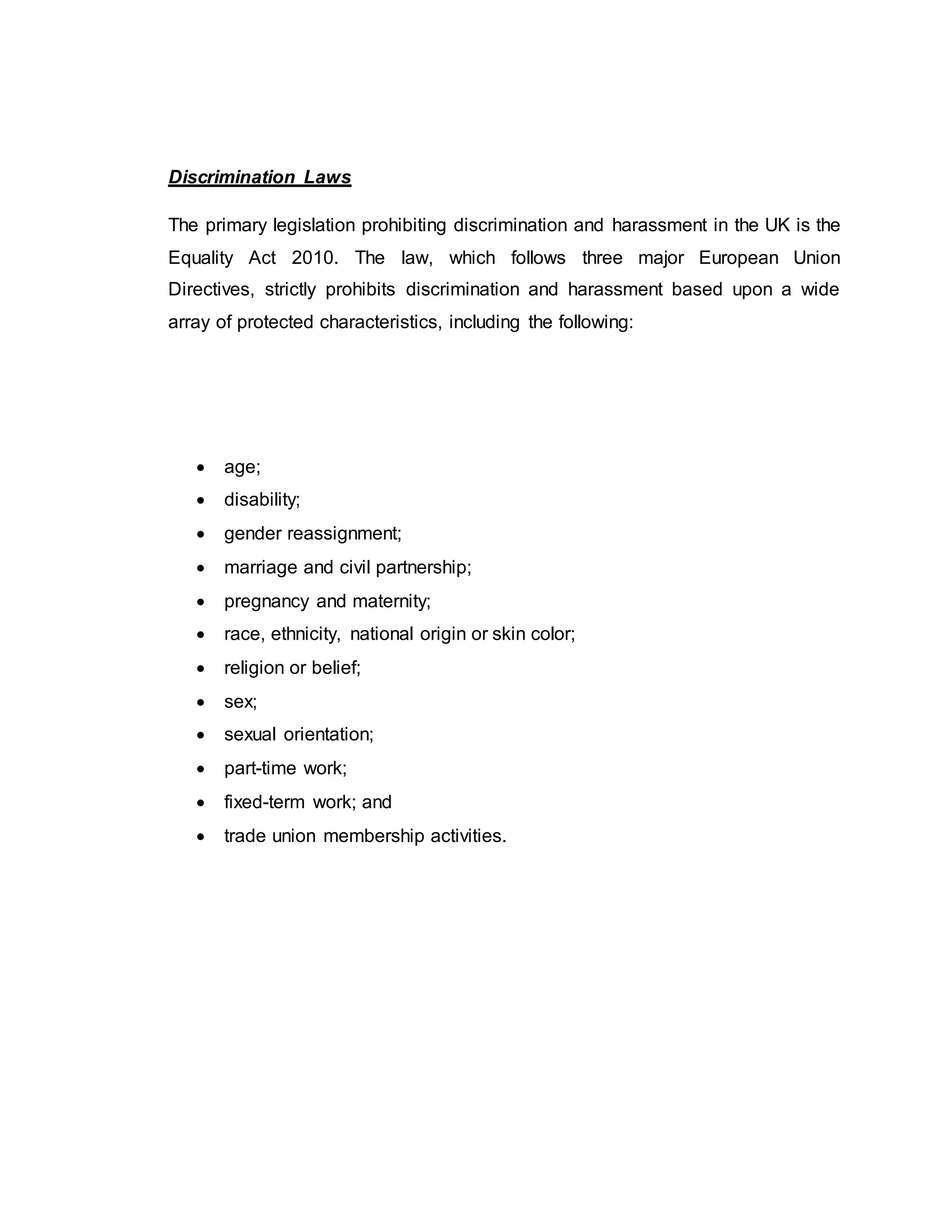 Discrimination Laws
The primary legislation prohibiting discrimination and harassment in the UK is the
Equality Act 2010. The law, which follows three major European Union
Directives, strictly prohibits discrimination and harassment based upon a wide
array of protected characteristics, including the following:
 age;
 disability;
 gender reassignment;
 marriage and civil partnership;
 pregnancy and maternity;
 race, ethnicity, national origin or skin color;
 religion or belief;
 sex;
 sexual orientation;
 part-time work;
 fixed-term work; and
 trade union membership activities.
 