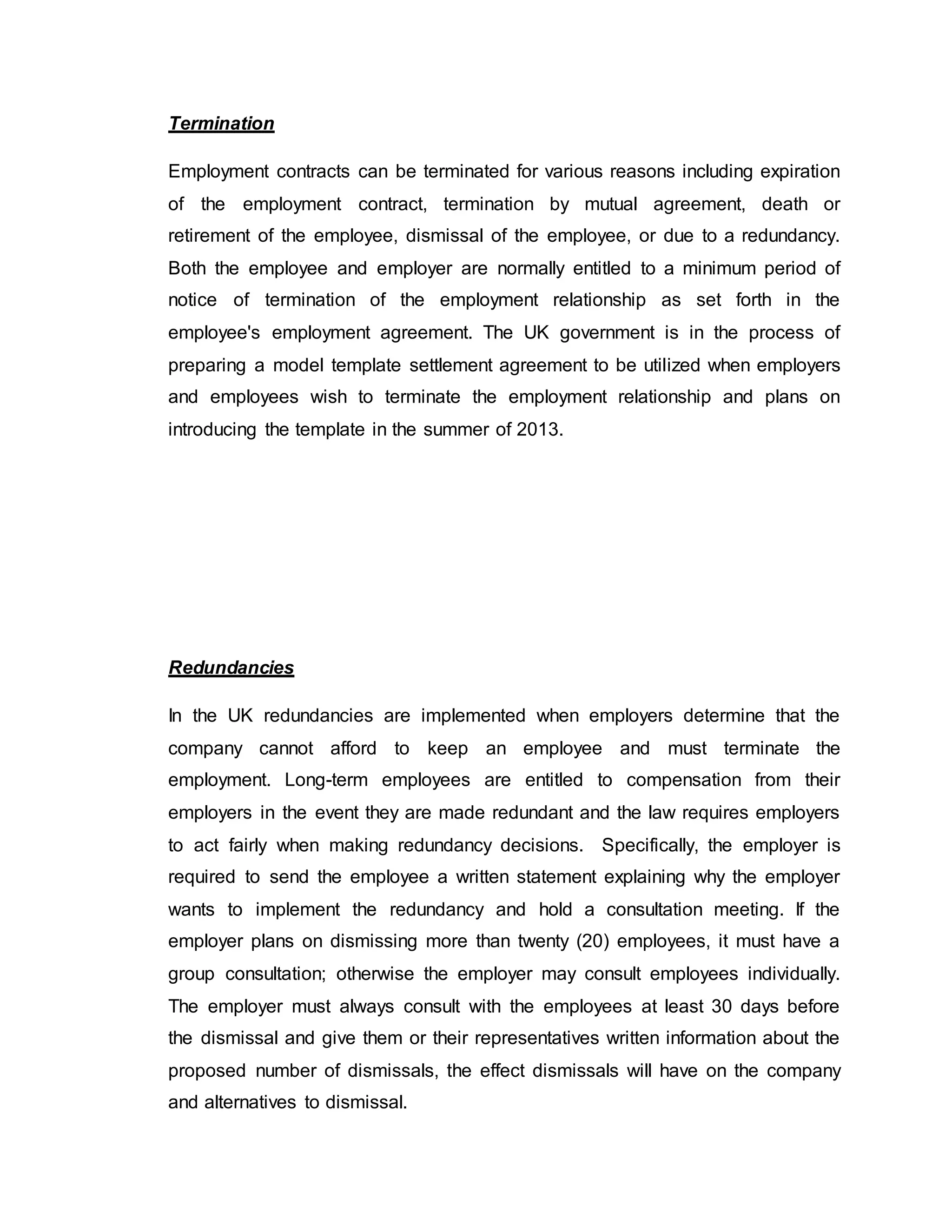 Termination
Employment contracts can be terminated for various reasons including expiration
of the employment contract, termination by mutual agreement, death or
retirement of the employee, dismissal of the employee, or due to a redundancy.
Both the employee and employer are normally entitled to a minimum period of
notice of termination of the employment relationship as set forth in the
employee's employment agreement. The UK government is in the process of
preparing a model template settlement agreement to be utilized when employers
and employees wish to terminate the employment relationship and plans on
introducing the template in the summer of 2013.
Redundancies
In the UK redundancies are implemented when employers determine that the
company cannot afford to keep an employee and must terminate the
employment. Long-term employees are entitled to compensation from their
employers in the event they are made redundant and the law requires employers
to act fairly when making redundancy decisions. Specifically, the employer is
required to send the employee a written statement explaining why the employer
wants to implement the redundancy and hold a consultation meeting. If the
employer plans on dismissing more than twenty (20) employees, it must have a
group consultation; otherwise the employer may consult employees individually.
The employer must always consult with the employees at least 30 days before
the dismissal and give them or their representatives written information about the
proposed number of dismissals, the effect dismissals will have on the company
and alternatives to dismissal.
 