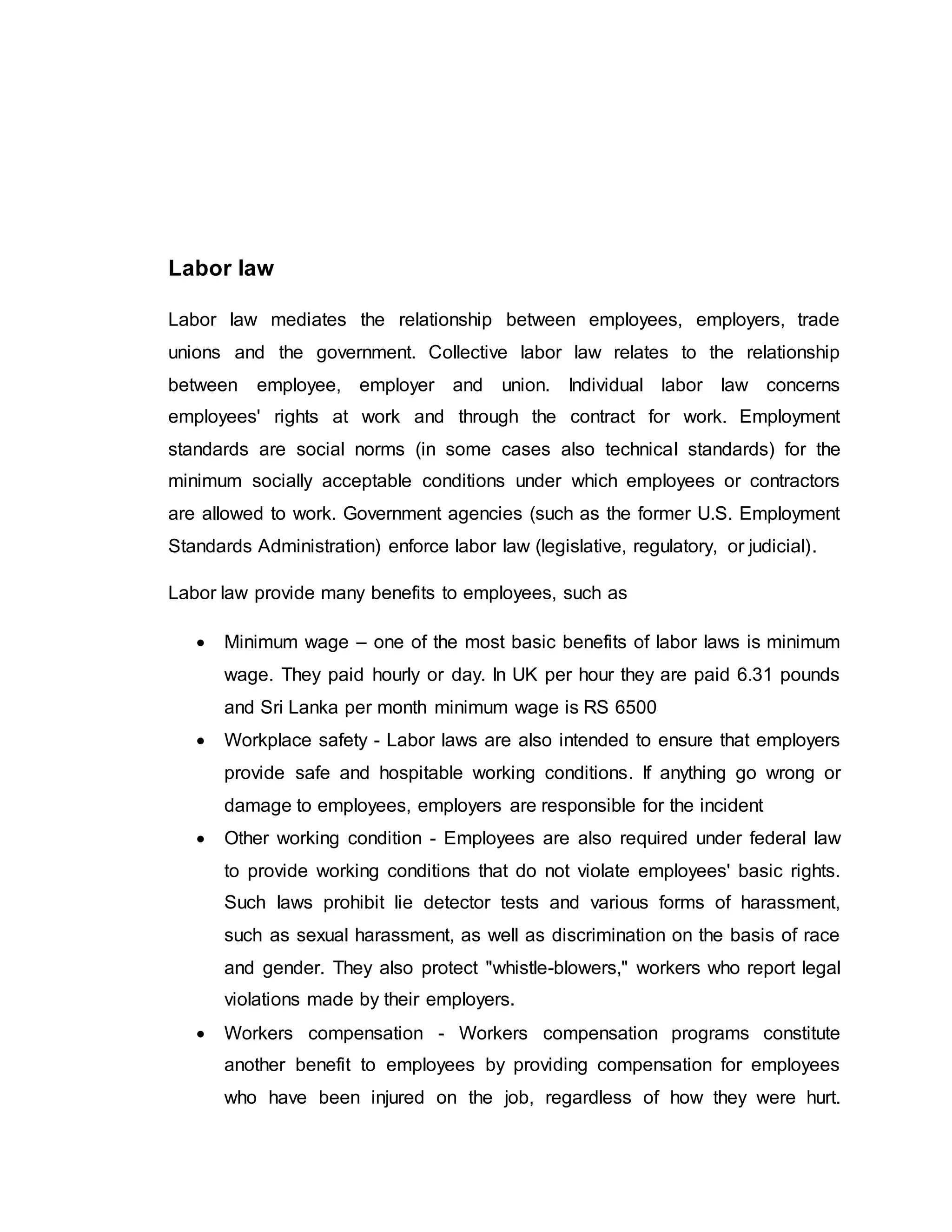 Labor law
Labor law mediates the relationship between employees, employers, trade
unions and the government. Collective labor law relates to the relationship
between employee, employer and union. Individual labor law concerns
employees' rights at work and through the contract for work. Employment
standards are social norms (in some cases also technical standards) for the
minimum socially acceptable conditions under which employees or contractors
are allowed to work. Government agencies (such as the former U.S. Employment
Standards Administration) enforce labor law (legislative, regulatory, or judicial).
Labor law provide many benefits to employees, such as
 Minimum wage – one of the most basic benefits of labor laws is minimum
wage. They paid hourly or day. In UK per hour they are paid 6.31 pounds
and Sri Lanka per month minimum wage is RS 6500
 Workplace safety - Labor laws are also intended to ensure that employers
provide safe and hospitable working conditions. If anything go wrong or
damage to employees, employers are responsible for the incident
 Other working condition - Employees are also required under federal law
to provide working conditions that do not violate employees' basic rights.
Such laws prohibit lie detector tests and various forms of harassment,
such as sexual harassment, as well as discrimination on the basis of race
and gender. They also protect "whistle-blowers," workers who report legal
violations made by their employers.
 Workers compensation - Workers compensation programs constitute
another benefit to employees by providing compensation for employees
who have been injured on the job, regardless of how they were hurt.
 