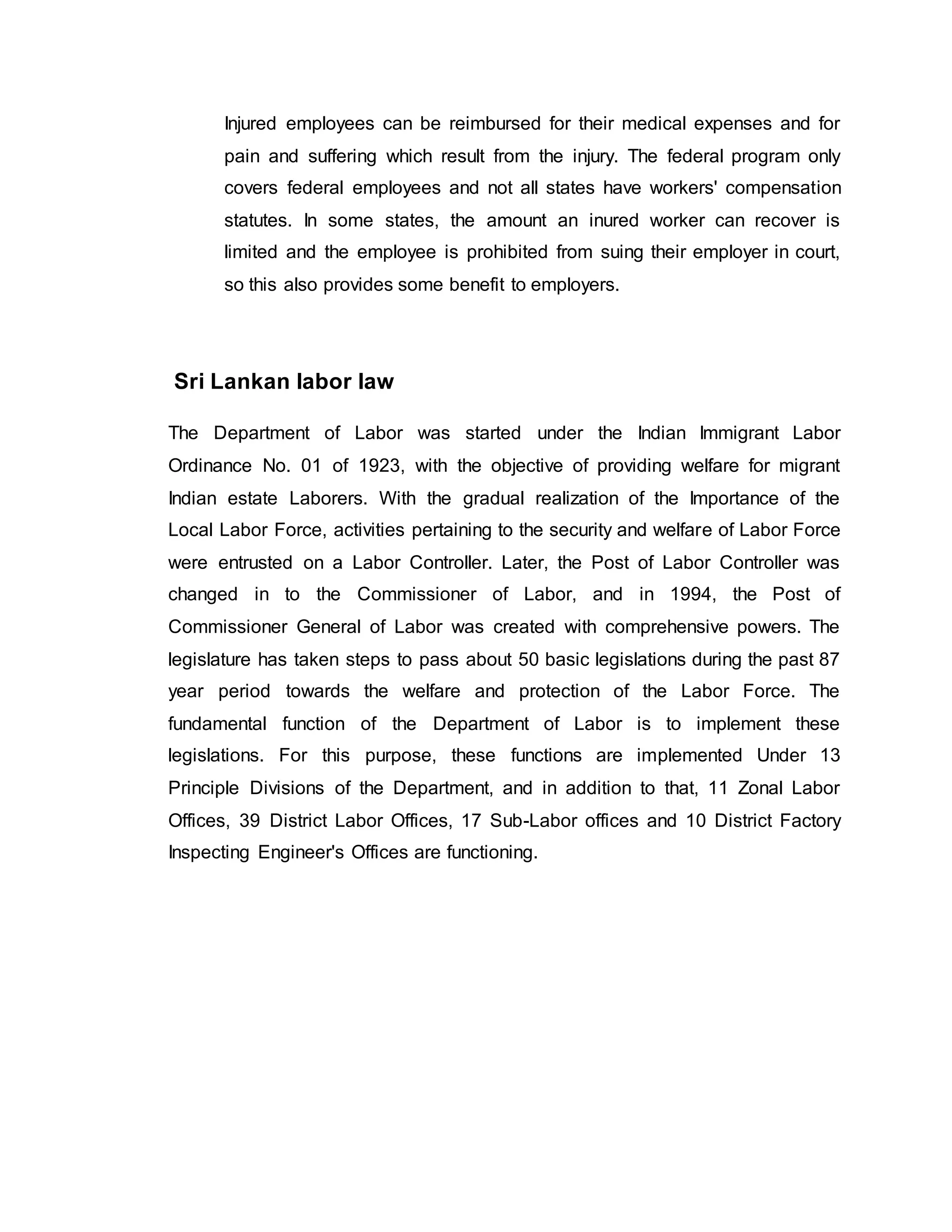 Injured employees can be reimbursed for their medical expenses and for
pain and suffering which result from the injury. The federal program only
covers federal employees and not all states have workers' compensation
statutes. In some states, the amount an inured worker can recover is
limited and the employee is prohibited from suing their employer in court,
so this also provides some benefit to employers.
Sri Lankan labor law
The Department of Labor was started under the Indian Immigrant Labor
Ordinance No. 01 of 1923, with the objective of providing welfare for migrant
Indian estate Laborers. With the gradual realization of the Importance of the
Local Labor Force, activities pertaining to the security and welfare of Labor Force
were entrusted on a Labor Controller. Later, the Post of Labor Controller was
changed in to the Commissioner of Labor, and in 1994, the Post of
Commissioner General of Labor was created with comprehensive powers. The
legislature has taken steps to pass about 50 basic legislations during the past 87
year period towards the welfare and protection of the Labor Force. The
fundamental function of the Department of Labor is to implement these
legislations. For this purpose, these functions are implemented Under 13
Principle Divisions of the Department, and in addition to that, 11 Zonal Labor
Offices, 39 District Labor Offices, 17 Sub-Labor offices and 10 District Factory
Inspecting Engineer's Offices are functioning.
 
