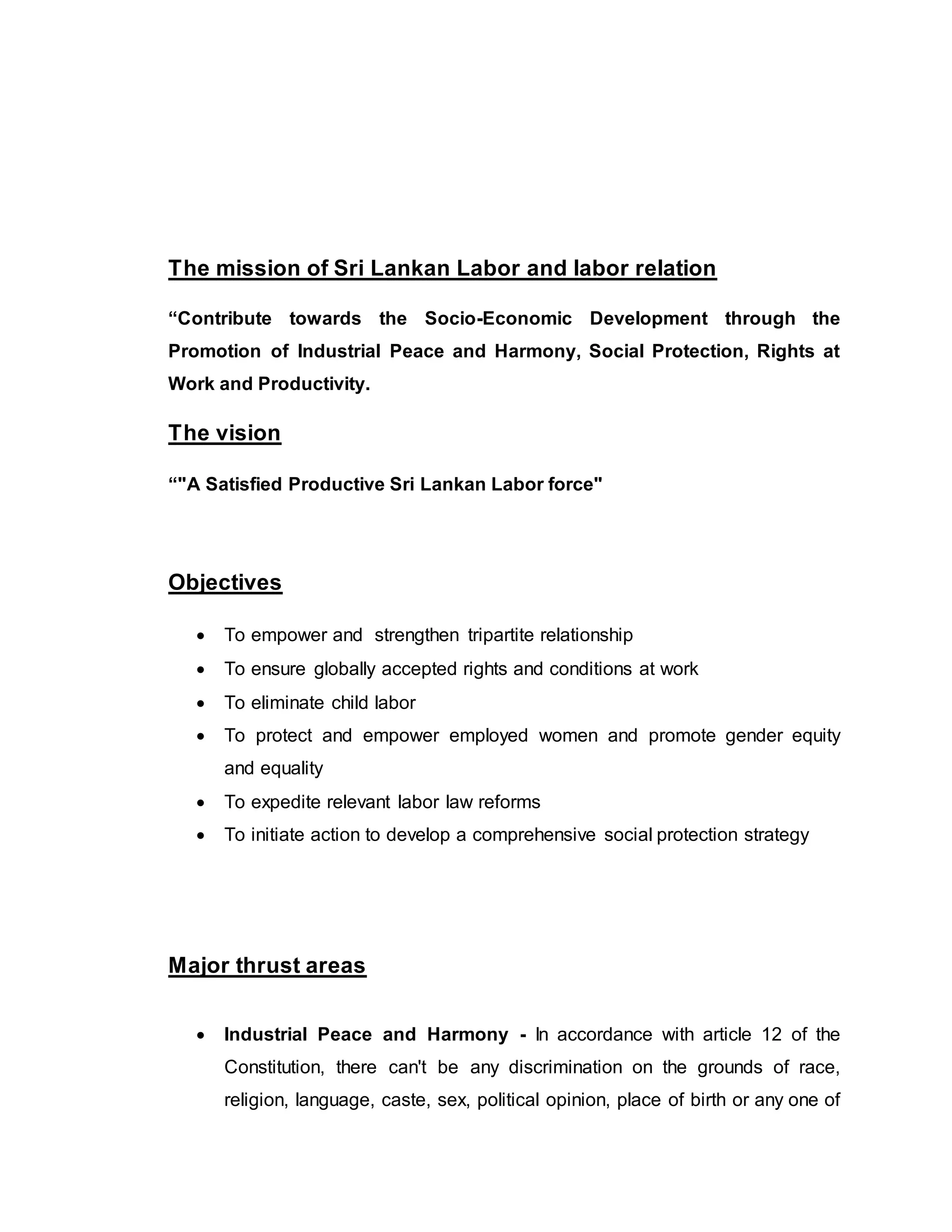 The mission of Sri Lankan Labor and labor relation
“Contribute towards the Socio-Economic Development through the
Promotion of Industrial Peace and Harmony, Social Protection, Rights at
Work and Productivity.
The vision
“"A Satisfied Productive Sri Lankan Labor force"
Objectives
 To empower and strengthen tripartite relationship
 To ensure globally accepted rights and conditions at work
 To eliminate child labor
 To protect and empower employed women and promote gender equity
and equality
 To expedite relevant labor law reforms
 To initiate action to develop a comprehensive social protection strategy
Major thrust areas
 Industrial Peace and Harmony - In accordance with article 12 of the
Constitution, there can't be any discrimination on the grounds of race,
religion, language, caste, sex, political opinion, place of birth or any one of
 