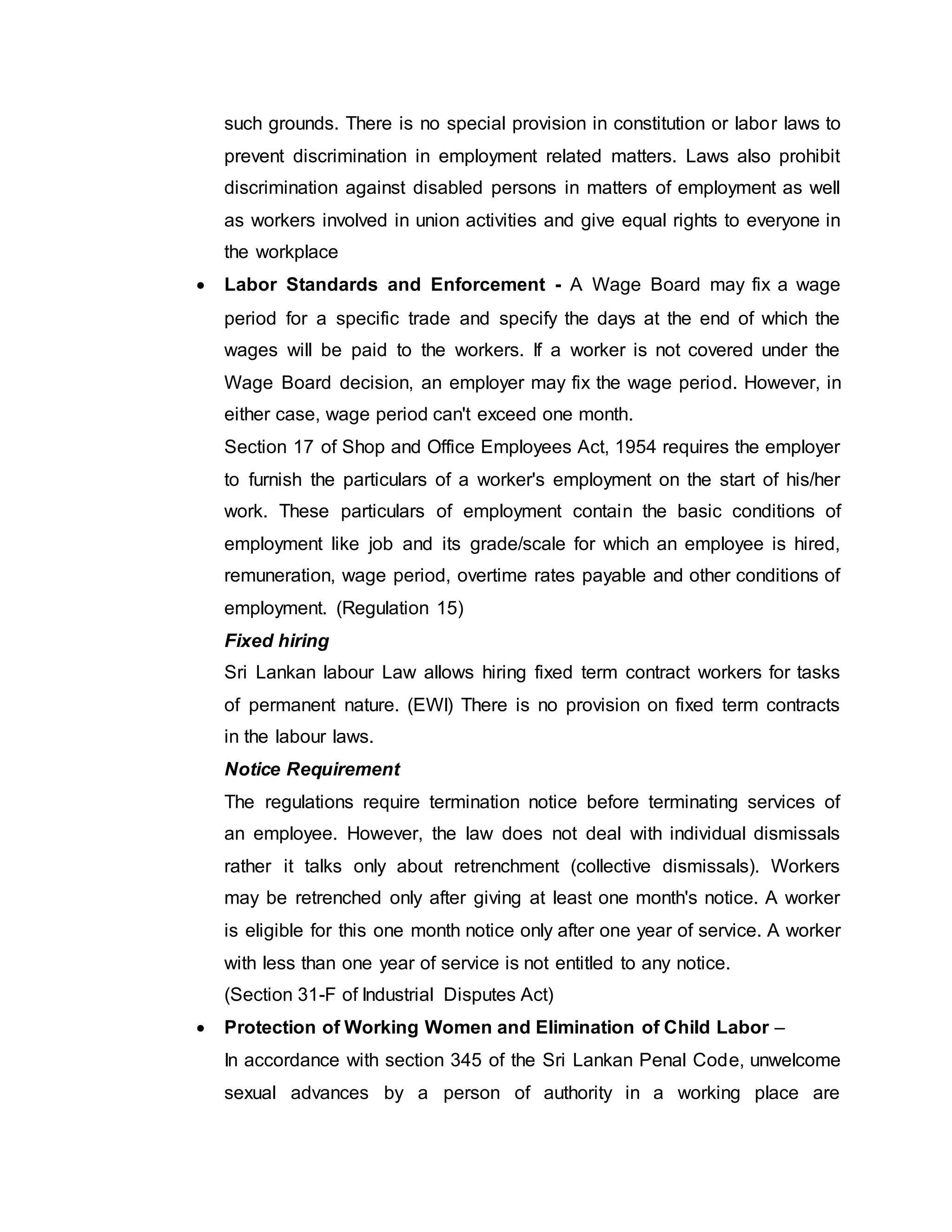 such grounds. There is no special provision in constitution or labor laws to
prevent discrimination in employment related matters. Laws also prohibit
discrimination against disabled persons in matters of employment as well
as workers involved in union activities and give equal rights to everyone in
the workplace
 Labor Standards and Enforcement - A Wage Board may fix a wage
period for a specific trade and specify the days at the end of which the
wages will be paid to the workers. If a worker is not covered under the
Wage Board decision, an employer may fix the wage period. However, in
either case, wage period can't exceed one month.
Section 17 of Shop and Office Employees Act, 1954 requires the employer
to furnish the particulars of a worker's employment on the start of his/her
work. These particulars of employment contain the basic conditions of
employment like job and its grade/scale for which an employee is hired,
remuneration, wage period, overtime rates payable and other conditions of
employment. (Regulation 15)
Fixed hiring
Sri Lankan labour Law allows hiring fixed term contract workers for tasks
of permanent nature. (EWI) There is no provision on fixed term contracts
in the labour laws.
Notice Requirement
The regulations require termination notice before terminating services of
an employee. However, the law does not deal with individual dismissals
rather it talks only about retrenchment (collective dismissals). Workers
may be retrenched only after giving at least one month's notice. A worker
is eligible for this one month notice only after one year of service. A worker
with less than one year of service is not entitled to any notice.
(Section 31-F of Industrial Disputes Act)
 Protection of Working Women and Elimination of Child Labor –
In accordance with section 345 of the Sri Lankan Penal Code, unwelcome
sexual advances by a person of authority in a working place are
 