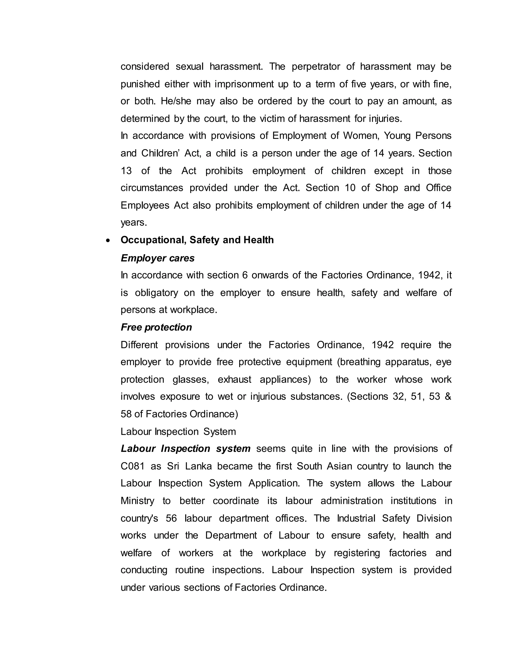 considered sexual harassment. The perpetrator of harassment may be
punished either with imprisonment up to a term of five years, or with fine,
or both. He/she may also be ordered by the court to pay an amount, as
determined by the court, to the victim of harassment for injuries.
In accordance with provisions of Employment of Women, Young Persons
and Children’ Act, a child is a person under the age of 14 years. Section
13 of the Act prohibits employment of children except in those
circumstances provided under the Act. Section 10 of Shop and Office
Employees Act also prohibits employment of children under the age of 14
years.
 Occupational, Safety and Health
Employer cares
In accordance with section 6 onwards of the Factories Ordinance, 1942, it
is obligatory on the employer to ensure health, safety and welfare of
persons at workplace.
Free protection
Different provisions under the Factories Ordinance, 1942 require the
employer to provide free protective equipment (breathing apparatus, eye
protection glasses, exhaust appliances) to the worker whose work
involves exposure to wet or injurious substances. (Sections 32, 51, 53 &
58 of Factories Ordinance)
Labour Inspection System
Labour Inspection system seems quite in line with the provisions of
C081 as Sri Lanka became the first South Asian country to launch the
Labour Inspection System Application. The system allows the Labour
Ministry to better coordinate its labour administration institutions in
country's 56 labour department offices. The Industrial Safety Division
works under the Department of Labour to ensure safety, health and
welfare of workers at the workplace by registering factories and
conducting routine inspections. Labour Inspection system is provided
under various sections of Factories Ordinance.
 