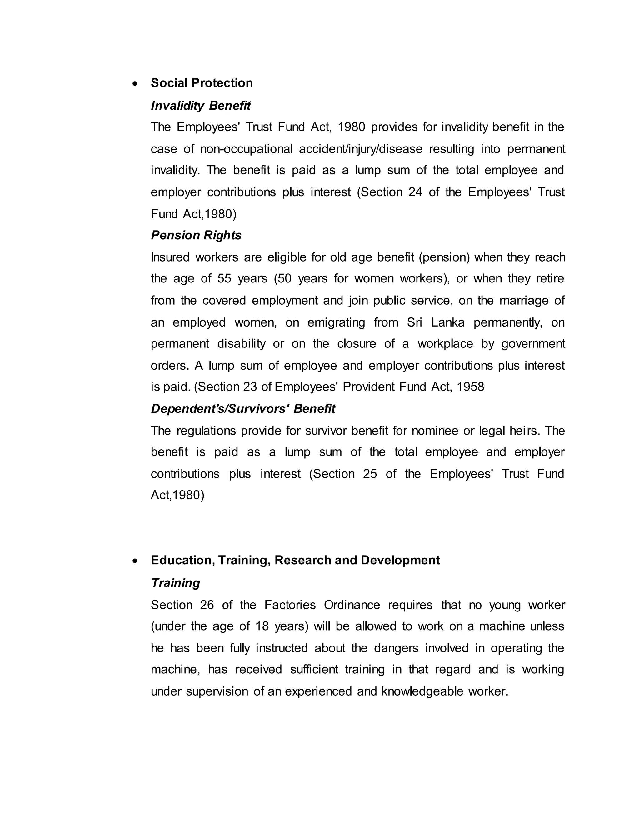  Social Protection
Invalidity Benefit
The Employees' Trust Fund Act, 1980 provides for invalidity benefit in the
case of non-occupational accident/injury/disease resulting into permanent
invalidity. The benefit is paid as a lump sum of the total employee and
employer contributions plus interest (Section 24 of the Employees' Trust
Fund Act,1980)
Pension Rights
Insured workers are eligible for old age benefit (pension) when they reach
the age of 55 years (50 years for women workers), or when they retire
from the covered employment and join public service, on the marriage of
an employed women, on emigrating from Sri Lanka permanently, on
permanent disability or on the closure of a workplace by government
orders. A lump sum of employee and employer contributions plus interest
is paid. (Section 23 of Employees' Provident Fund Act, 1958
Dependent's/Survivors' Benefit
The regulations provide for survivor benefit for nominee or legal heirs. The
benefit is paid as a lump sum of the total employee and employer
contributions plus interest (Section 25 of the Employees' Trust Fund
Act,1980)
 Education, Training, Research and Development
Training
Section 26 of the Factories Ordinance requires that no young worker
(under the age of 18 years) will be allowed to work on a machine unless
he has been fully instructed about the dangers involved in operating the
machine, has received sufficient training in that regard and is working
under supervision of an experienced and knowledgeable worker.
 