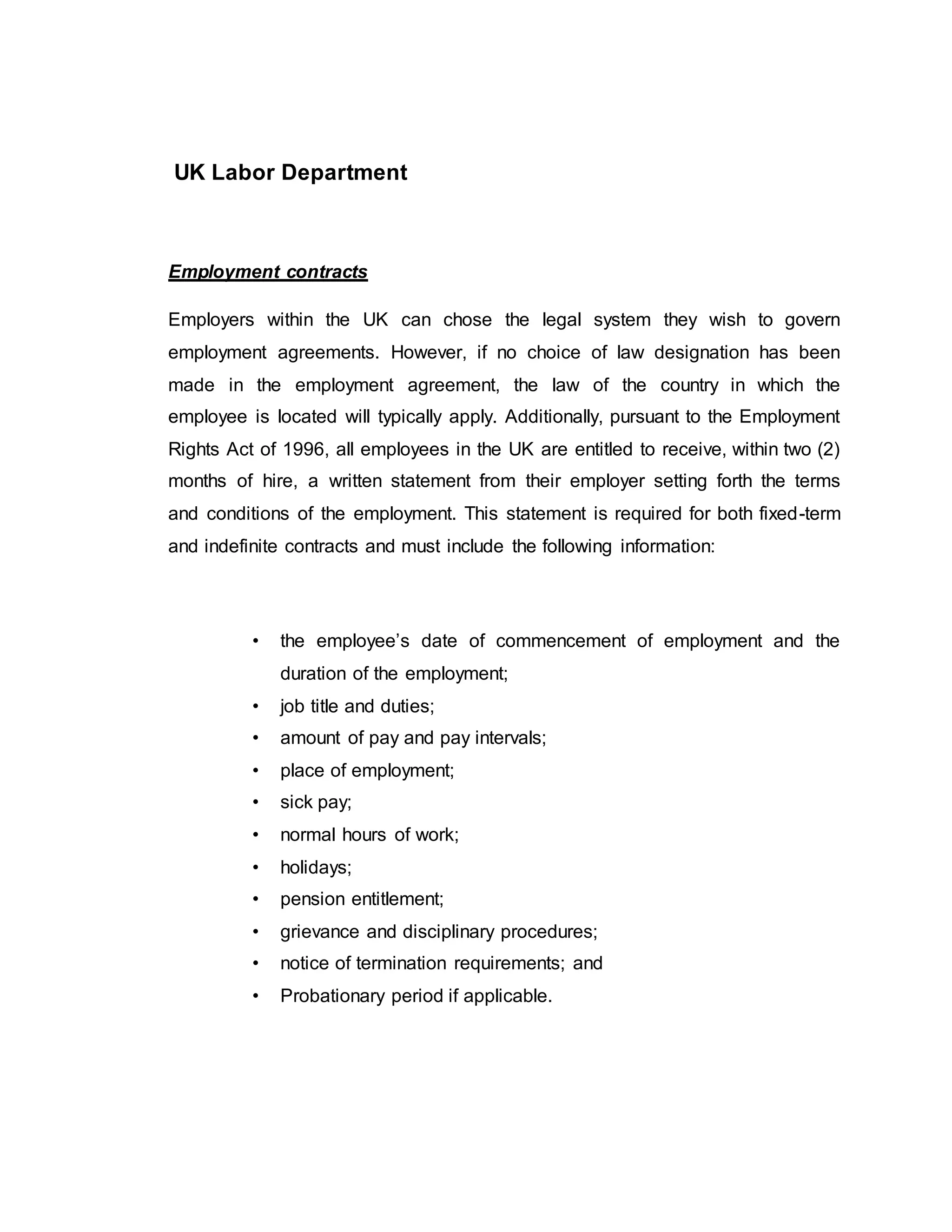 UK Labor Department
Employment contracts
Employers within the UK can chose the legal system they wish to govern
employment agreements. However, if no choice of law designation has been
made in the employment agreement, the law of the country in which the
employee is located will typically apply. Additionally, pursuant to the Employment
Rights Act of 1996, all employees in the UK are entitled to receive, within two (2)
months of hire, a written statement from their employer setting forth the terms
and conditions of the employment. This statement is required for both fixed-term
and indefinite contracts and must include the following information:
• the employee’s date of commencement of employment and the
duration of the employment;
• job title and duties;
• amount of pay and pay intervals;
• place of employment;
• sick pay;
• normal hours of work;
• holidays;
• pension entitlement;
• grievance and disciplinary procedures;
• notice of termination requirements; and
• Probationary period if applicable.
 