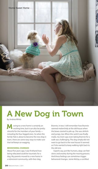 Home Sweet Home 
A New Dog in Town 
By Andrea White 
oving to a new home is certainly an 
exciting time, but it can also be pretty 
stressful for the members of your family — 
including the four-legged ones. So when the 
family Fido is about to become the new dog in 
town, there are some easy ways to make sure 
that tail keeps on wagging. 
BEHAVIORAL CHANGES 
About five years ago, I saw firsthand how 
being relocated could be traumatic for a 
dog. My parents moved to a new home in 
a retirement community, with their dog, 
Brannie, in tow. I still remember how Brannie 
seemed melancholy at the old house when 
the boxes started to pile up. She was skittish 
and jumpy, too. When the switch was finally 
made, my mom says even taking Brannie for a 
walk was challenging. The dog simply did not 
want to go back to the new house! It seemed 
as if she wanted to keep walking right back to 
the old one. 
Experts say, just like humans, dogs can feel 
stress and anxiety during the moving process. 
And these feelings can sometimes trigger 
behavioral changes. Jamie McKay, a certified 
M 
2 0 Welcome Home | 2014 
 