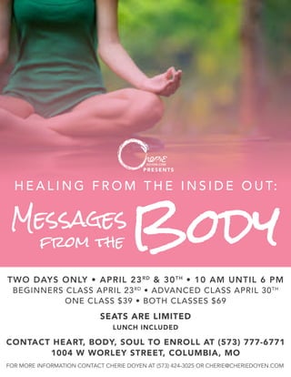 PRESENTS
Messages
TWO DAYS ONLY • APRIL 23RD
& 30TH
• 10 AM UNTIL 6 PM
BEGINNERS CLASS APRIL 23RD
• ADVANCED CLASS APRIL 30TH
ONE CLASS $39 • BOTH CLASSES $69
from the Body
H E A L I N G F R O M T H E I N S I D E O U T:
SEATS ARE LIMITED
LUNCH INCLUDED
FOR MORE INFORMATION CONTACT CHERIE DOYEN AT (573) 424-3025 OR CHERIE@CHERIEDOYEN.COM
CONTACT HEART, BODY, SOUL TO ENROLL AT (573) 777-6771
1004 W WORLEY STREET, COLUMBIA, MO
 