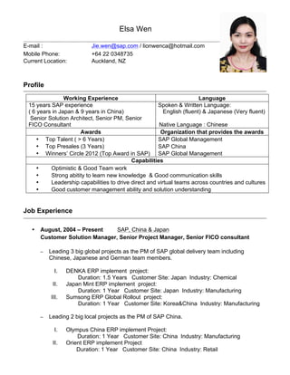 Elsa Wen
E-mail : Jie.wen@sap.com / lionwenca@hotmail.com
Mobile Phone:
Current Location:
+64 22 0348735
Auckland, NZ
Profile
Working Experience Language
15 years SAP experience
( 6 years in Japan & 9 years in China)
Spoken & Written Language:
English (fluent) & Japanese (Very fluent)
Senior Solution Architect, Senior PM, Senior
FICO Consultant Native Language : Chinese
Awards Organization that provides the awards
• Top Talent ( > 6 Years) SAP Global Management
• Top Presales (3 Years) SAP China
• Winners’ Circle 2012 (Top Award in SAP) SAP Global Management
Capabilities
• Optimistic & Good Team work
• Strong abitity to learn new knowledge & Good communication skills
• Leadership capabilities to drive direct and virtual teams across countries and cultures
• Good customer management ability and solution understanding
Job Experience
• August, 2004 – Present SAP, China & Japan
Customer Solution Manager, Senior Project Manager, Senior FICO consultant
– Leading 3 big global projects as the PM of SAP global delivery team including
Chinese, Japanese and German team members.
I. DENKA ERP implement project:
Duration: 1.5 Years Customer Site: Japan Industry: Chemical
II. Japan Mint ERP implement project:
Duration: 1 Year Customer Site: Japan Industry: Manufacturing
III. Sumsong ERP Global Rollout project:
Duration: 1 Year Customer Site: Korea&China Industry: Manufacturing
– Leading 2 big local projects as the PM of SAP China.
I. Olympus China ERP implement Project:
Duration: 1 Year Customer Site: China Industry: Manufacturing
II. Orient ERP implement Project
Duration: 1 Year Customer Site: China Industry: Retail
 