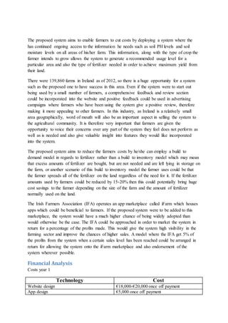 The proposed system aims to enable farmers to cut costs by deploying a system where the
has continued ongoing access to the information he needs such as soil PH levels and soil
moisture levels on all areas of his/her farm. This information, along with the type of crop the
farmer intends to grow allows the system to generate a recommended usage level for a
particular area and also the type of fertilizer needed in order to achieve maximum yield from
their land.
There were 139,860 farms in Ireland as of 2012, so there is a huge opportunity for a system
such as the proposed one to have success in this area. Even if the system were to start out
being used by a small number of farmers, a comprehensive feedback and review section
could be incorporated into the website and positive feedback could be used in advertising
campaigns where farmers who have been using the system give a positive review, therefore
making it more appealing to other farmers. In this industry, as Ireland is a relatively small
area geographically, word of mouth will also be an important aspect in selling the system to
the agricultural community. It is therefore very important that farmers are given the
opportunity to voice their concerns over any part of the system they feel does not perform as
well as is needed and also give valuable insight into features they would like incorporated
into the system.
The proposed system aims to reduce the farmers costs by he/she can employ a build to
demand model in regards to fertilizer rather than a build to inventory model which may mean
that excess amounts of fertilizer are bought, but are not needed and are left lying in storage on
the farm, or another scenario of this build to inventory model the farmer uses could be that
the farmer spreads all of the fertilizer on the land regardless of the need for it. If the fertilizer
amounts used by farmers could be reduced by 15-20% then this could potentially bring huge
cost savings to the farmer depending on the size of the farm and the amount of fertilizer
normally used on the land.
The Irish Farmers Association (IFA) operates an app marketplace called iFarm which houses
apps which could be beneficial to farmers. If the proposed system were to be added to this
marketplace, the system would have a much higher chance of being widely adopted than
would otherwise be the case. The IFA could be approached in order to market the system in
return for a percentage of the profits made. This would give the system high visibility in the
farming sector and improve the chances of higher sales. A model where the IFA get 5% of
the profits from the system when a certain sales level has been reached could be arranged in
return for allowing the system onto the iFarm marketplace and also endorsement of the
system wherever possible.
Financial Analysis
Costs year 1
Technology Cost
Website design €18,000-€20,000 once off payment
App design €5,000 once off payment
 