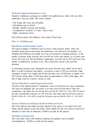 Website/Appmaintenance costs
Enterprise maintenance packages are available from globalvision.ie which offer up to 8hrs
maintenance time per month. This service includes
- Full Testing after every edit and update
- Full Backup copy of website
- Monthly, detailed invoicing and reporting
- Communication by phone or e-mail, 5 days a week.
- Highly experienced service
This €240 per month with additional work costing €30 per hour.
240 x 12 = €2,880 per year
Hardware maintenance costs
The system comprises of hardware such as sensors, nodes and base station. These will
inevitably break down at some point and maintenance costs will need to be included. It is
estimated that €5000 per year should cover any costs incurred in repairing hardware. As the
number of systems being sold rises, this cost will rise by the same amount e.g. if system sales
rise by 30% each year, then the hardware maintenance costs also rise by 30% each year as the
number of malfunctions are likely to rise. This is taken into account in the cash flow
statement.
As advertising becomes more widespread, the system becomes more widely known and is
likely to result in increased sales figures. An increase in sales of 30% per seems like a high
assumption to make, but coupled with the fact that there were 139,860 farms in Ireland as of
2012 and the starting figure of 500 sales makes up approximately 0.04% of this figure, then
there is huge scope for a massive increase in sales.
Sensor Hardware and integrationcosts
The price of the separate hardware components comes to €46.48 however; these components
will need to be integrated into one system so an extra cost of €10 per node is taken into
consideration. this makes the costs for the first year (46.48 x 500 x 4) + (10 x 500 x 4) and as
the sales are projected to increase by 30% each year, that means that the 2nd years costs are
(46.48 x 650 x 4) + (10 x 650 x 4) and the 3rd years costs are (46.48 x 845 x 4 + 10 x 845 x
4).
Sensor Software and Base StationSoftware Costs
This is the software that enables the data collected by the sensors to be routed to the base
station and the software on the base station which enables the data to be stored in order to be
uploaded at a later time via Bluetooth. €4,000 is set aside for this purpose.
Database SetupCosts
This is the initial setup of the database, including the equations used to calculate
recommendations. €2,000 is set aside for this purpose.
 