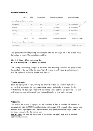 RUNNING ON LINUX:
The system above would possibly suit our needs after the free usage tier so this system would
be in place in year 2. The cost of this would be:
€0.140 X 24hrs = €3.36 cost of one day.
€3.36 X 365 days= € 1226.40 cost per annum.
This costing can be easily changed as we are not sure how many customers are going to have
this product by the end of the first year. We will be able to easily scale up and scale down
with the equipment hosted by amazon web services.
Viewing the data:
From the user’s point of view, viewing the data will be done via a website that can be
accessed via any device that can connect to the internet and display a webpage. On the
website there will be a login screen with a username (email address) and password. The user
will require an email address and login password in order to view his/her account.
WEBSITE
The website will consist of 6 pages, and will be written in PHP in order for this software to
communicate with the MYSQL database in the background. With research online a quote was
received from “myitsupport.com” and an estimate was quoted to be in the range €2000. The
six pages considered for the website are:
LOGIN page: this page will be the first of the website; the initial login will be an email
address and password.
 
