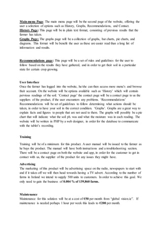 Main menu Page: The main menu page will be the second page of the website, offering the
user a selection of options such as History, Graphs, Recommendations, and Contact.
History Page: This page will be in plain text format, consisting of previous results that the
farmer has taken.
Graphs Page: The graphs page will be a collection of graphs, bar charts, pie charts, and
diagrams. This format will be benefit the user as these are easier read than a long list of
information and results.
Recommendations page: This page will be a set of rules and guidelines for the user to
follow based on the results they have gathered, and in order to get their soil in a particular
state for certain crop growing.
User Interface
Once the farmer has logged into the website, he/she can then access more menu’s and browse
their account. On the website will be options available such as ‘History’ which will contain
pervious readings of the soil. ‘Contact page’ the contact page will be a contact page to us the
suppliers of the product, if the user encounters any problems. ‘Recommendations’
Recommendations will be set of guidelines to follow determining what actions should be
taken, in order to have your soil in the correct condition. ‘Graphs’. Graphs are a great way to
explain facts and figures to people that are not used to them. The graphs will possibly be a pie
chart that will indicate what the soil ph. was and what the moisture was in each reading. The
website will be written in PHP by a web designer, in order for the database to communicate
with the tablet’s recording.
Training
Training will be of a minimum for this product. A user manual will be issued to the farmer as
he buys the product. The manual will have both instructions and a troubleshooting section.
There will be a contact page on both the website and app, in order for the customer to get in
contact with us, the supplier of the product for any issues they might have.
Advertising
The marketing of this product will be advertising space on the radio, newspapers to start with
and if it takes off we will then head towards having a TV advert. According to the number of
farms in Ireland we intend to supply 500 units to customers. In order to achieve this goal. We
only need to gain the business of 0.004 % of 139,860 farms.
Maintenance
Maintenance for this solution will be at a cost of €50 per month from “global vision.ie”. If
maintenance is needed perhaps 1 hour per week this leads to €200 per month.
 