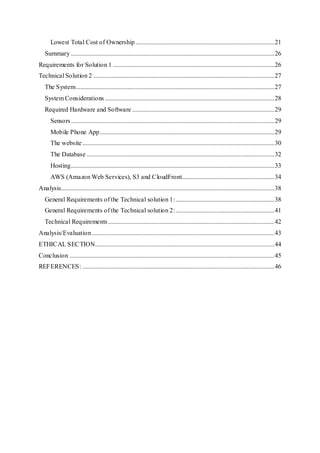 Lowest Total Cost of Ownership ......................................................................................21
Summary ..............................................................................................................................26
Requirements for Solution 1 ....................................................................................................26
Technical Solution 2 ................................................................................................................27
The System...........................................................................................................................27
System Considerations .........................................................................................................28
Required Hardware and Software ........................................................................................29
Sensors..............................................................................................................................29
Mobile Phone App............................................................................................................29
The website.......................................................................................................................30
The Database ....................................................................................................................32
Hosting..............................................................................................................................33
AWS (Amazon Web Services), S3 and CloudFront.........................................................34
Analysis....................................................................................................................................38
General Requirements of the Technical solution 1:.............................................................38
General Requirements of the Technical solution 2:.............................................................41
Technical Requirements.......................................................................................................42
Analysis/Evaluation.................................................................................................................43
ETHICAL SECTION...............................................................................................................44
Conclusion ...............................................................................................................................45
REFERENCES: .......................................................................................................................46
 