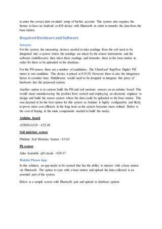 to enter the correct data on initial setup of his/her account. This system also requires the
farmer to have an Android or iOS device with Bluetooth in order to transfer the data from the
base station.
RequiredHardware and Software
Sensors
For the system, the measuring devices needed to take readings from the soil need to be
integrated into a system where the readings are taken by the sensor instruments and the
software (middleware) then takes these readings and transmits them to the base station in
order for them to be uploaded to the database.
For the PH sensor, there are a number of candidates. The UlsterLeaf RapiTest Digital PH
meter is one candidate. This device is priced at €10.50. However there is also the integration
factor to consider here. Middleware would need to be designed to integrate this piece of
hardware into the proposed system.
Another option is to custom build the PH and soil moisture sensors on an arduino board. This
would mean manufacturing the product from scratch and employing an electronic engineer to
design and build the sensor system where the data could be uploaded to the base station. This
was deemed to be the best option for this system as Arduino is highly configurable and likely
to prove more cost efficient in the long term as the system becomes more refined. Below is
the cost of buying in the main components needed to build the nodes.
Arduino board
ATMEGA328 - €22.48
Soil moisture sensor
Phishine Soil Moisture Sensor - €3.63
Ph sensor
Atlas Scientific pH circuit - €20.37
Mobile Phone App
In this solution, an app needs to be created that has the ability to interact with a base station
via Bluetooth. The option to sync with a base station and upload the data collected is an
essential part of the system.
Below is a sample screen with Bluetooth pair and upload to database options
 