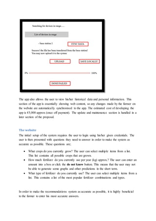 The app also allows the user to view his/her historical data and personal information. This
section of the app is essentially showing web content, so any changes made by the farmer on
the website are automatically synchronised to the app. The estimated cost of developing the
app is €5,000 approx (once off payment). The update and maintenance section is handled in a
later section of the proposal.
The website
The initial setup of the system requires the user to login using his/her given credentials. The
user is then presented with questions they need to answer in order to make the system as
accurate as possible. These questions are;
 What crops do you currently grow? The user can select multiple items from a list.
This list contains all possible crops that are grown.
 How much fertilizer do you currently use per year (kg) approx.? The user can enter an
amount into a box or click the do not know button. This means that the user may not
be able to generate some graphs and other predictions in the short term.
 What type of fertilizer do you currently use? The user can select multiple items from a
list. This contains a list of the most popular fertilizer combinations and types.
In order to make the recommendations system as accurate as possible, it is highly beneficial
to the farmer to enter his most accurate answers.
 