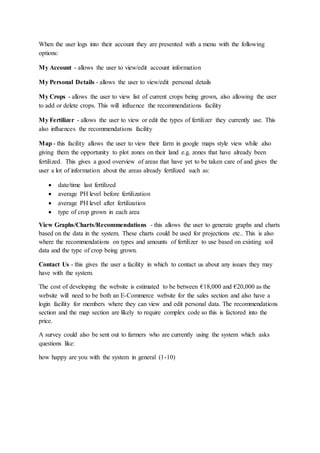 When the user logs into their account they are presented with a menu with the following
options:
My Account - allows the user to view/edit account information
My Personal Details - allows the user to view/edit personal details
My Crops - allows the user to view list of current crops being grown, also allowing the user
to add or delete crops. This will influence the recommendations facility
My Fertilizer - allows the user to view or edit the types of fertilizer they currently use. This
also influences the recommendations facility
Map - this facility allows the user to view their farm in google maps style view while also
giving them the opportunity to plot zones on their land e.g. zones that have already been
fertilized. This gives a good overview of areas that have yet to be taken care of and gives the
user a lot of information about the areas already fertilized such as:
 date/time last fertilized
 average PH level before fertilization
 average PH level after fertilization
 type of crop grown in each area
View Graphs/Charts/Recommendations - this allows the user to generate graphs and charts
based on the data in the system. These charts could be used for projections etc.. This is also
where the recommendations on types and amounts of fertilizer to use based on existing soil
data and the type of crop being grown.
Contact Us - this gives the user a facility in which to contact us about any issues they may
have with the system.
The cost of developing the website is estimated to be between €18,000 and €20,000 as the
website will need to be both an E-Commerce website for the sales section and also have a
login facility for members where they can view and edit personal data. The recommendations
section and the map section are likely to require complex code so this is factored into the
price.
A survey could also be sent out to farmers who are currently using the system which asks
questions like:
how happy are you with the system in general (1-10)
 