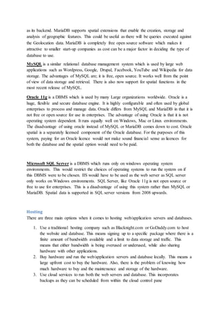 as its backend. MariaDB supports spatial extensions that enable the creation, storage and
analysis of geographic features. This could be useful as there will be queries executed against
the Geolocation data. MariaDB is completely free open source software which makes it
attractive to smaller start-up companies as cost can be a major factor in deciding the type of
database to use.
MySQL is a similar relational database management system which is used by large web
applications such as Wordpress, Google, Drupal, Facebook, YouTube and Wikipedia for data
storage. The advantages of MySQL are; it is free, open source. It works well from the point
of view of data storage and retrieval. There is also now support for spatial functions in the
most recent release of MySQL.
Oracle 11g is a DBMS which is used by many Large organizations worldwide. Oracle is a
huge, flexible and secure database engine. It is highly configurable and often used by global
enterprises to process and manage data. Oracle differs from MySQL and MariaDB in that it is
not free or open source for use in enterprises. The advantage of using Oracle is that it is not
operating system dependent. It runs equally well on Windows, Mac or Linux environments.
The disadvantage of using oracle instead of MySQL or MariaDB comes down to cost. Oracle
spatial is a separately licensed component of the Oracle database. For the purposes of this
system, paying for an Oracle licence would not make sound financial sense as licences for
both the database and the spatial option would need to be paid.
Microsoft SQL Server is a DBMS which runs only on windows operating system
environments. This would restrict the choices of operating systems to run the system on if
this DBMS were to be chosen. IIS would have to be used as the web server as SQL server
only works on Windows environments. SQL Server, like Oracle 11g is not open source or
free to use for enterprises. This is a disadvantage of using this system rather than MySQL or
MariaDB. Spatial data is supported in SQL server versions from 2008 upwards.
Hosting
There are three main options when it comes to hosting web/application servers and databases.
1. Use a traditional hosting company such as Blacknight.com or GoDaddy.com to host
the website and database. This means signing up to a specific package where there is a
finite amount of bandwidth available and a limit to data storage and traffic. This
means that either bandwidth is being overused or underused, while also sharing
hardware with other applications.
2. Buy hardware and run the web/application servers and database locally. This means a
large upfront cost to buy the hardware. Also, there is the problem of knowing how
much hardware to buy and the maintenance and storage of the hardware.
3. Use cloud services to run both the web servers and database. This incorporates
backups as they can be scheduled from within the cloud control pane
 