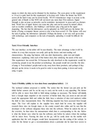 means in which the data can be obtained by the database. The score given to this requirement
is 1/4 as it is quiet hard for this requirement to be done well. Unless the farmer has WIFI
across all the land it may just be stored locally. WI-FI’s transmission range is an issue as the
general rule of thumb is that WIFI will not travel any more than 92m outdoors. Signal
Strength is also an issue as networks can be sometimes inconsistent in areas such as a farmers
land. Weak/ loss of signal factors can come into play and can be caused by natural effects
such as weather conditions, also building’s and barriers play a big part in the signal
degrading. The fact that the information can be uploaded via WIFI and save the farmer the
hassle of being a computer literate person is why it has been scored 1/4. This feature will ease
the task of getting the information uploaded. Perhaps the farmer is not very well up-to-date
with technology and computers so the task of manually uploading it would be difficult for
him.
Task 3 User Friendly Interface 3/4
The user interface on the tablet will be user friendly. The main advantage is that it will be
written in a way that everyone can easily pick up the device and start reading soil
characteristics. By using big buttons with one click functionality, plain text and simple
instructions explaining what each of the button does, thus satisfying the needs of the user.
This requirement has scored this 3/4 because the only drawback to this requirement would be
convincing people to use the product as technology shy people would not even like the idea
of using it. Non-technical people tend to shy away from these products, and perhaps if they
did pick up the device it needs to be good in order to stop them putting it down and rarely
using it again.
Task 4 Mobility (ability to view data from smartphone/tablet) 2/4
The technical solution proposed is mobile. The notion that the farmer can just pick up the
tablet his/her sensors and be on his way to carry out his work is very appealing. The farmer
will be able to move from field to field taking readings as necessary. The farmer will initially
have a Google maps snapshot or site overview of his/her land, they can zoom in and out and
touch the appropriate field and within the field, have a selection of sites (red markers) within
the field to take measurements from. The following snapshot has been accessed from Google
maps. The User will explain to the supplier how much land he owns; the supplier will
research these sites via Google maps or the county council sites online and be sure that the
developer of the software integrates these sites into the software. When he selects his site on
the overview, he then takes his measurement which then is corresponding to the site. Below
is what the farmer sees when he runs the software, just before he selects where the readings
will be taken from. Viewing the data on the go, will be easily done via the mobile web
application that the web designer would have incorporated into the coding of the website. In
order for the farmer to get a recommendation about a particular site he must have access to
 
