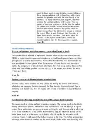 much fertilizer used) in order to make recommendations.
These recommendations will be based on a table which
matches the uploaded data with the data already in the
database. The more data the system acquires, the more
accurate the recommendations will become. This is a
quality of most new systems as it is the data that makes
the system more reliable in terms of recommendations.
The downside to this feature of the system is that the
farmer may not know the information needed to optimize
the system. There is also the danger that they enter a
figure that is wildly inaccurate. This would mean the
baselines for the system would not be correct and
recommendations may not be as accurate as needed.
Score 2/4
Technical Requirements
Servers and database needed to manage system(cloud based or local)
The question here is whether to implement a system where we buy our own servers and
DBMS in order to run the system or to implement a cloud based system where everything
gets uploaded to a cloud-based service. As the cloud based service was deemed to be the
most appropriate for this system, it has the advantage of being free for one year which
enables the company to re-allocate funds elsewhere. However, using a cloud based system
means that trust is being put into external services. If this service were to fail, the whole
system goes down.
Score 3/4
Backup system needed in case of systemmalfunctions
Because a cloud based solution has been chosen for hosting the website and database,
scheduling and managing backups can easily be done through the control panel. This is
extremely user friendly and does not require a lot of time or expertise in order to function
properly
Score 4/4
Web based interface/app needed with user profiles (logon to view results)
The system needs a website and app to function properly. The website needs to be able to
display and retrieve dynamic information from a database so PHP and MySQL is a good
option. These technologies are proven to work well together and they can achieve all of our
needs on the website end of the system. For the mobile app, the Bluetooth facility on the
user's phone needs to be integrated so designing a hybrid app for the two main mobile
operating systems would seem to be the best solution at this time. This hybrid app can take
advantage of the Bluetooth function on the user's mobile device while also displaying web
 