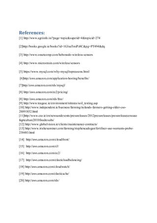 References:
[1] http://www.agriinfo.in/?page=topic&superid=4&topicid=274
[2]http://books.google.ie/books?id=1GlxaTmiPz8C&pg=PT494&dq
[3] http://www.onsetcomp.com/hobonode-wireless-sensors
[4] http://www.microstrain.com/wireless/sensors
[5] https://www.mysql.com/why-mysql/topreasons.html
[6]http://aws.amazon.com/application-hosting/benefits/
[7]http://aws.amazon.com/rds/mysql/
[8] http://aws.amazon.com/ec2/pricing/
[8] http://aws.amazon.com/rds/free/
[9] http://www.teagasc.ie/environment/nitrates/soil_testing.asp
[10] http://www.independent.ie/business/farming/irelands-farmers-getting-older-cso-
28891852.html
[11]http://www.cso.ie/en/newsandevents/pressreleases/2012pressreleases/pressreleasecensuso
fagriculture2010finalresults/
[12] http://www.globalvision.ie/clients/maintenance-contracts/
[13] http://www.irishexaminer.com/farming/stephencadogan/fertiliser-use-warrants-probe-
238483.html
[14] http://aws.amazon.com/cloudfront/
[15] http://aws.amazon.com/s3/
[16] http://aws.amazon.com/ec2/
[17] http://aws.amazon.com/elasticloadbalancing/
[18] http://aws.amazon.com/cloudwatch/
[19] http://aws.amazon.com/elasticache/
[20] http://aws.amazon.com/rds/
 
