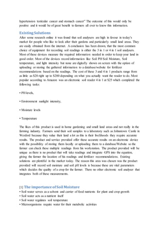 hypertension testicular cancer and stomach cancer” The outcome of this would only be
positive and it would be of great benefit to farmers all over to know this information.
Existing Solutions
After some research online it was found that soil analysers are high in favour in today’s
market for people who like to look after their gardens and particularly small land areas. They
are easily obtained from the internet. A conclusion has been drawn, that the most common
choice of equipment for recording soil readings is either the 3 in 1 or 4 in 1 soil analysers.
Most of these devices measure the required information needed in order to keep your land in
good order. Most of the devices record information like Soil PH Soil Moisture, Soil
temperature, and light intensity but none are digitally shown on screen with the option of
uploading or storing the gathered information to a database/website for fertilizer
recommendations based on the readings. The cost of these 3 and 4 in 1 products range from
as little as $20 right up to $200 depending on what you actually want the reader to do. Most
popular according to Amazon was an electronic soil reader 4 in 1 at $25 which completed the
following tasks:
• PH levels,
• Environment sunlight intensity,
• Moisture levels
• Temperature
The likes of this product is used in home gardening and small land areas and not really in the
farming industry. Farmers send their soil samples to a laboratory such as Johnstown Castle in
Wexford because they value their land a lot as this is their livelihoods they require accurate
results. The product and service provided offer these accurate results on an electronic device
with the possibility of storing them locally or uploading them to a database/Website so the
farmer can check these multiple readings from his workstation. The product provided will be
unique as there is no product that will take readings and integrate GPS into the equation,
giving the farmer the location of his readings and fertilizer recommendations. Existing
solutions are plentiful in the market today. The reason this area was chosen was the product
provided will record soil moisture and soil pH levels is because these are vital parameters
which decides the quality of a crop for the farmer. There no other electronic soil analyser that
integrates both of these measurements.
[1] The importance ofSoil Moisture
• Soil water serves as a solvent and carrier of food nutrients for plant and crop growth
• Soil water acts as a nutrient itself
• Soil water regulates soil temperature
• Microorganisms require water for their metabolic activities
 