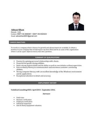 Adnan Khan
Sharjah - UAE
Contact: 00971-50-3690067 / 00971-56-5020423
Email: adnankhan9091@gmail.com
To workin a company where chances forgrowth and advancement are available, to obtain a
position in your company that wouldrequire my best effortand be an asset of the organization
where I can be a part. Open to travel, train into a position.
 Passion for gaining personal relationships with clients.
 Powerful but gentle closing abilities.
 Build a strong analyticalskills and the ability to workon owninitiative without supervision.
 Extra ordinary fluency in communication and enormous customer convincing
abilities.
 Strong computer literacy with an excellent knowledge of the Windows environment
and its applications.
 Exceptional attention to detail and accuracy.
ValuStratConsultingFZCO. April 2015 – September2016.
Surveyor
 Field visits
 Business verification
 Employee verification
 Industrial inspection
 Auto & Heavy equipment valuation.
SUMMARY OF QUALIFICATIONS
EMPLOYMENT HISTORY
CAREER OBJECTIVES
 