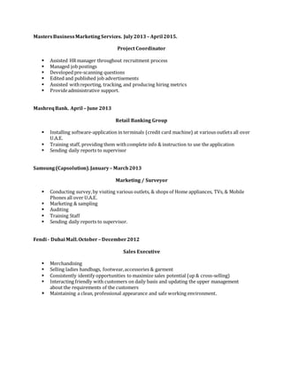 MastersBusinessMarketing Services. July2013 – April 2015.
Project Coordinator
 Assisted HR manager throughout recruitment process
 Managed job postings
 Developed pre-scanning questions
 Edited and published job advertisements
 Assisted withreporting, tracking, and producing hiring metrics
 Provideadministrative support.
MashreqBank. April – June 2013
Retail Banking Group
 Installing software-application in terminals (credit card machine) at various outlets all over
U.A.E.
 Training staff, providing them withcomplete info & instruction to use the application
 Sending daily reports to supervisor
Samsung (Capsolution).January– March2013
Marketing / Surveyor
 Conducting survey,by visiting various outlets, & shops of Home appliances, TVs, & Mobile
Phones all over U.A.E.
 Marketing & sampling
 Auditing
 Training Staff
 Sending daily reports to supervisor.
Fendi - DubaiMall.October – December2012
Sales Executive
 Merchandising
 Selling ladies handbags, footwear,accessories & garment
 Consistently identify opportunities to maximize sales potential (up & cross-selling)
 Interacting friendly with customers on daily basis and updating the upper management
about the requirements of the customers
 Maintaining a clean, professional appearance and safe working environment.
 