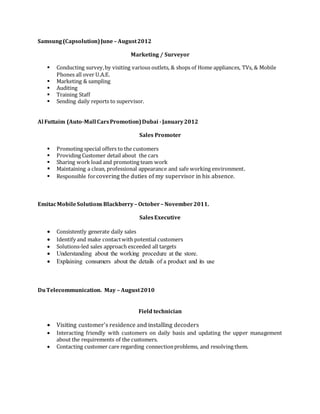 Samsung(Capsolution)June – August2012
Marketing / Surveyor
 Conducting survey,by visiting various outlets, & shops of Home appliances, TVs, & Mobile
Phones all over U.A.E.
 Marketing & sampling
 Auditing
 Training Staff
 Sending daily reports to supervisor.
Al Futtaim (Auto-Mall CarsPromotion)Dubai -January2012
Sales Promoter
 Promoting special offers to the customers
 Providing Customer detail about the cars
 Sharing work load and promoting team work
 Maintaining a clean, professional appearance and safe working environment.
 Responsible forcovering the duties of my supervisor in his absence.
EmitacMobileSolutions Blackberry– October– November2011.
SalesExecutive
 Consistently generate daily sales
 Identify and make contactwith potential customers
 Solutions-led sales approach exceeded all targets
 Understanding about the working procedure at the store.
 Explaining consumers about the details of a product and its use
DuTelecommunication. May – August2010
Field technician
 Visiting customer’s residence and installing decoders
 Interacting friendly with customers on daily basis and updating the upper management
about the requirements of the customers.
 Contacting customer care regarding connectionproblems, and resolving them.
 