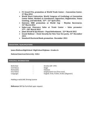  F1 Grand Prix, promotion at World Trade Center – Convention Center.
3rd May 2012
 World Heart Federation, World Congress of Cardiology at Convention
Center Dubai. Worked as Coordinator, Supervisor, Registration, Venue
Greeting, and Info Desk. 15th – 21st April 2012.
 Emirates NBD promotion at World Cup - Meydan Racecourse.
31st March 2012
 Sukar.com Clearance Sales at Trade Center – Sales promoter.
27th – 30th March 2012
 Jabal Ali Golf & Spa Resort – Pepsi Refreshment. 22nd March 2012
 Grand Habtoor – Event Security for New Year Eve party. 31st December
2011
 Standard Chartered Bank, promotion. December 2011
James MadisonHighSchool -HighSchool Diploma – GradesA+
National AmericanUniversity– B.B.A
Birth Date : October28th 1991
Civil Status : Single
Nationality : Pakistan
Visa Status : Employment visa (Free zone)
Languages : English, Urdu, Pashto, Arabic (Beginner)
Holding a valid UAE Driving License
Reference: Will be furnished upon request.
EDUCATION / QUALIFICATIONS
PERSONAL INFORMATION
 