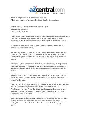 Mom of baby who died in car released from jail
Mom faces charges of negligent homicide after leaving son in car
Astrid Galvan, Amanda Wible and Teana Wagner
The Arizona Republic
Nov. 1, 2007 09:14 AM
Ashly V. Duchene was released from jail on Wednesday at approximately 10:15
p.m. and transported to an unknown location for medical related issues,
according to Det. Charles Scubella of the Maricopa County Sheriff's office.
She remains under medical supervison by the Maricopa County Sheriff's
office as of Thursday morning.
Just one day before 17-month-old Ryan Gallagher died after his mother left
him in a car outside the Hooters restaurant where she worked, his father,
Clayton Gallagher, asked to take full custody of the boy, a court document
shows.
Duchene, 22, who was arrested about 1:15 a.m. Wednesday on suspicion of
negligent homicide in the death of her son, remained in a Maricopa County
jail late Wednesday while family members waited for hours, expecting her
release.
The relatives refused to comment about the death of the boy, who had been
left in the car for seven hours. His mother told police she forgot to drop
him off at day care.
Court records show Clayton Gallagher had spoken on the phone with Duchene
for 1 1/2 hours the day before Ryan's death. She told him that she
"couldn't do it anymore" and she didn't want Ryan around because he cried
so much. She also couldn't stand not seeing him every day and rebuffed
Gallagher's offer to take him.
Court documents and police painted a picture of a troubled 22-year-old who
did not make her son a priority. But one friend disputed that image,
calling Duchene a "wonderful" mother who recently had a lot going on in her
life.
 