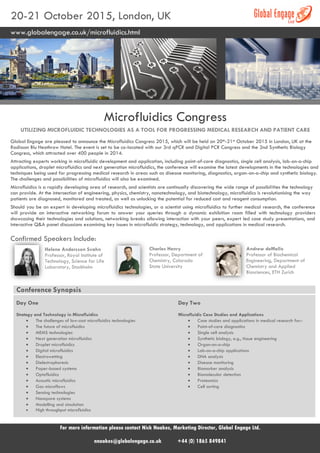 20-21 October 2015, London, UK
www.globalengage.co.uk/microfluidics.html
Microfluidics Congress
UTILIZING MICROFLUIDIC TECHNOLOGIES AS A TOOL FOR PROGRESSING MEDICAL RESEARCH AND PATIENT CARE
Global Engage are pleased to announce the Microfluidics Congress 2015, which will be held on 20th-21st October 2015 in London, UK at the
Radisson Blu Heathrow Hotel. The event is set to be co-located with our 3rd qPCR and Digital PCR Congress and the 2nd Synthetic Biology
Congress, which attracted over 400 people in 2014.
Attracting experts working in microfluidic development and application, including point-of-care diagnostics, single cell analysis, lab-on-a-chip
applications, droplet microfluidics and next generation microfluidics, the conference will examine the latest developments in the technologies and
techniques being used for progressing medical research in areas such as disease monitoring, diagnostics, organ-on-a-chip and synthetic biology.
The challenges and possibilities of microfluidics will also be examined.
Microfluidics is a rapidly developing area of research, and scientists are continually discovering the wide range of possibilities the technology
can provide. At the intersection of engineering, physics, chemistry, nanotechnology, and biotechnology, microfluidics is revolutionising the way
patients are diagnosed, monitored and treated, as well as unlocking the potential for reduced cost and reagent consumption.
Should you be an expert in developing microfluidics technologies, or a scientist using microfluidics to further medical research, the conference
will provide an interactive networking forum to answer your queries through a dynamic exhibition room filled with technology providers
showcasing their technologies and solutions, networking breaks allowing interaction with your peers, expert led case study presentations, and
interactive Q&A panel discussions examining key issues in microfluidic strategy, technology, and applications in medical research.
Confirmed Speakers Include:
Helene Andersson Svahn
Professor, Royal Institute of
Technology, Science for Life
Laboratory, Stockholm
Charles Henry
Professor, Department of
Chemistry, Colorado
State University
Andrew deMello
Professor of Biochemical
Engineering, Department of
Chemistry and Applied
Biosciences, ETH Zurich
Conference Synopsis
Day One
Strategy and Technology in Microfluidics
 The challenges of low-cost microfluidics technologies
 The future of microfluidics
 MEMS technologies
 Next generation microfluidics
 Droplet microfluidics
 Digital microfluidics
 Electrowetting
 Dielectrophoresis
 Paper-based systems
 Optofluidics
 Acoustic microfluidics
 Gas microflows
 Sensing technologies
 Nanopore systems
 Modelling and simulation
 High throughput microfluidics
Day Two
Microfluidic Case Studies and Applications
 Case studies and applications in medical research for:-
 Point-of-care diagnostics
 Single cell analysis
 Synthetic biology, e.g., tissue engineering
 Organ-on-a-chip
 Lab-on-a-chip applications
 DNA analysis
 Disease monitoring
 Biomarker analysis
 Biomolecular detection
 Proteomics
 Cell sorting
For more information please contact Nick Noakes, Marketing Director, Global Engage Ltd.
nnoakes@globalengage.co.uk +44 (0) 1865 849841
 