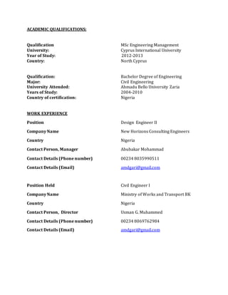 ACADEMIC QUALIFICATIONS:
Qualification MSc Engineering Management
University: Cyprus International University
Year of Study: 2012-2013
Country: North Cyprus
Qualification: Bachelor Degree of Engineering
Major: Civil Engineering
University Attended: Ahmadu Bello University Zaria
Years of Study: 2004-2010
Country of certification: Nigeria
WORK EXPERIENCE
Position Design Engineer II
Company Name New Horizons Consulting Engineers
Country Nigeria
Contact Person, Manager Abubakar Mohammad
Contact Details (Phone number) 00234 8035990511
Contact Details (Email) amdgari@gmail.com
Position Held Civil Engineer I
Company Name Ministry of Works and Transport BK
Country Nigeria
Contact Person, Director Usman G. Muhammed
Contact Details (Phone number) 00234 8069762984
Contact Details (Email) amdgari@gmail.com
 