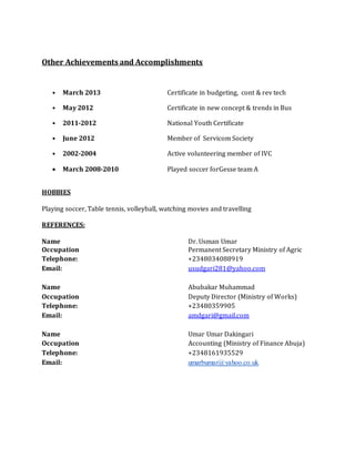 Other Achievements and Accomplishments
• March 2013 Certificate in budgeting, cont & rev tech
• May 2012 Certificate in new concept & trends in Bus
• 2011-2012 National Youth Certificate
• June 2012 Member of Servicom Society
• 2002-2004 Active volunteering member of IVC
 March 2008-2010 Played soccer forGesse team A
HOBBIES
Playing soccer, Table tennis, volleyball, watching movies and travelling
REFERENCES:
Name Dr. Usman Umar
Occupation Permanent Secretary Ministry of Agric
Telephone: +2348034088919
Email: usudgari281@yahoo.com
Name Abubakar Muhammad
Occupation Deputy Director (Ministry of Works)
Telephone: +23480359905
Email: amdgari@gmail.com
Name Umar Umar Dakingari
Occupation Accounting (Ministry of Finance Abuja)
Telephone: +2348161935529
Email: umarbumar@yahoo.co.uk
 